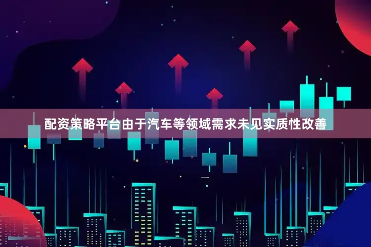 配资策略平台由于汽车等领域需求未见实质性改善