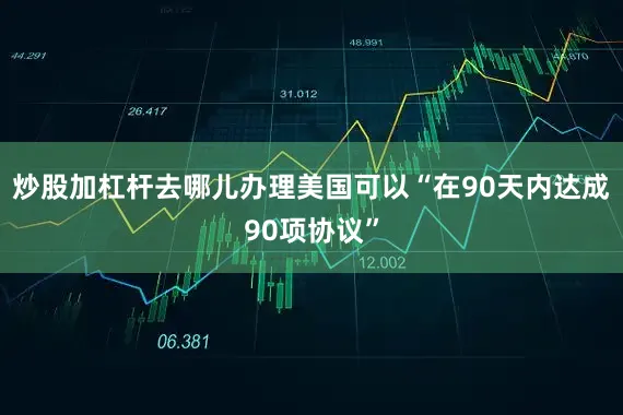 炒股加杠杆去哪儿办理美国可以“在90天内达成90项协议”