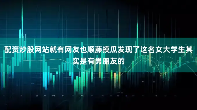 配资炒股网站就有网友也顺藤摸瓜发现了这名女大学生其实是有男朋友的