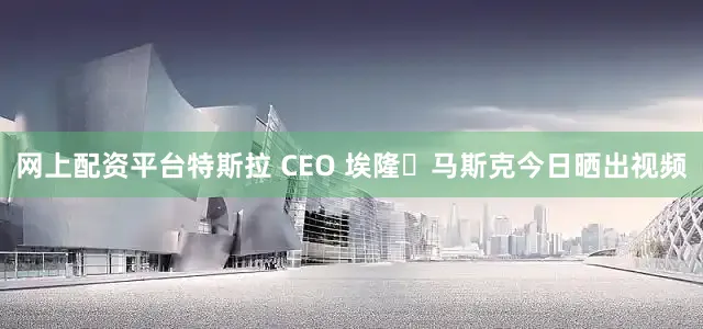 网上配资平台特斯拉 CEO 埃隆・马斯克今日晒出视频