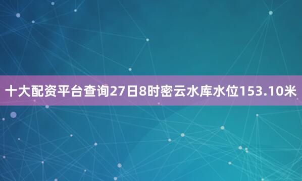 十大配资平台查询27日8时密云水库水位153.10米