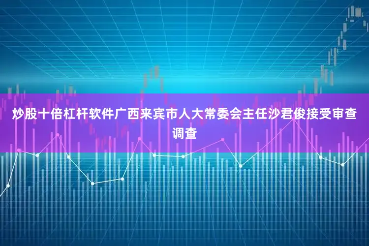 炒股十倍杠杆软件广西来宾市人大常委会主任沙君俊接受审查调查