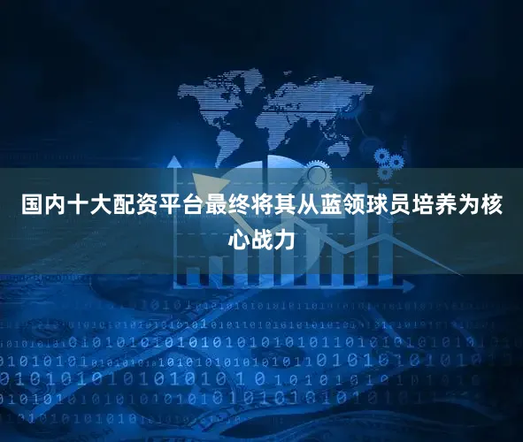 国内十大配资平台最终将其从蓝领球员培养为核心战力