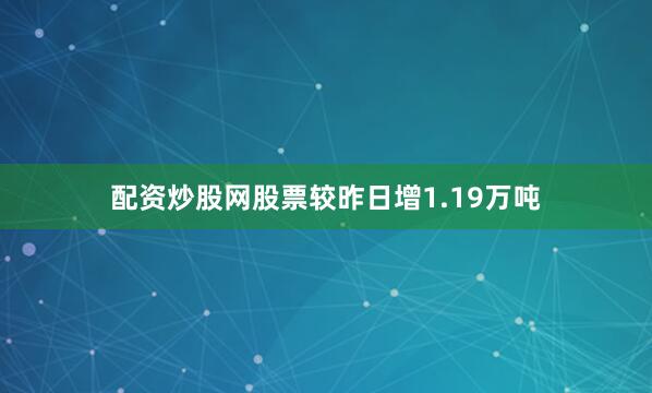 配资炒股网股票较昨日增1.19万吨